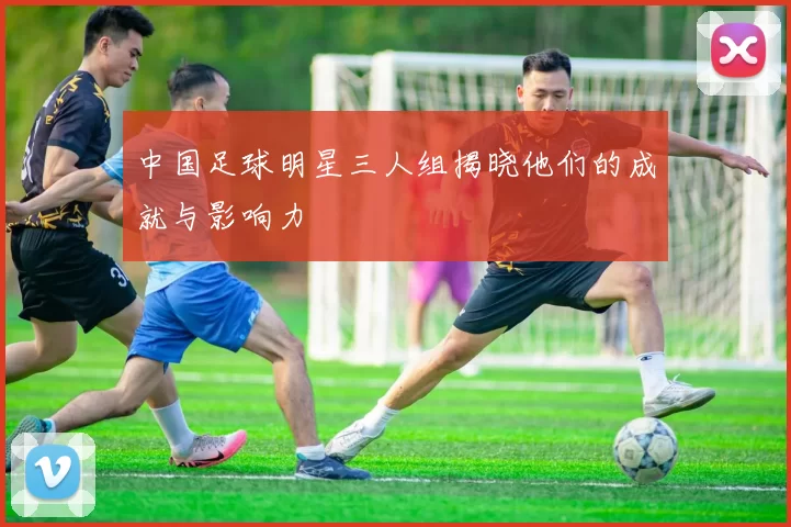 中国足球明星三人组揭晓他们的成就与影响力