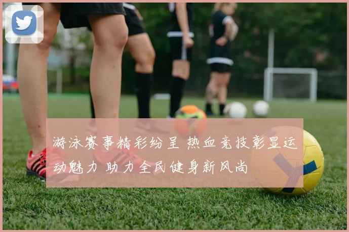 游泳赛事精彩纷呈 热血竞技彰显运动魅力 助力全民健身新风尚