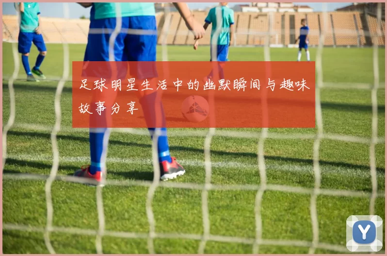 足球明星生活中的幽默瞬间与趣味故事分享