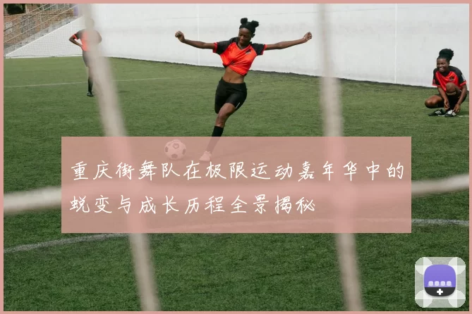 重庆街舞队在极限运动嘉年华中的蜕变与成长历程全景揭秘