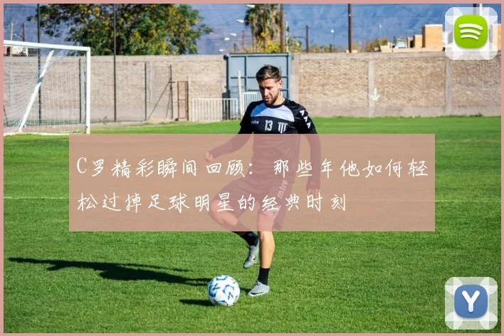 C罗精彩瞬间回顾：那些年他如何轻松过掉足球明星的经典时刻
