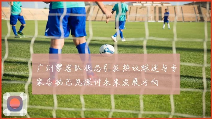 广州攀岩队状态引发热议球迷与专家各执己见探讨未来发展方向