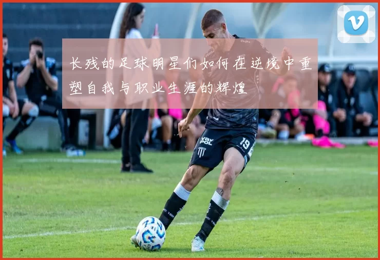 长残的足球明星们如何在逆境中重塑自我与职业生涯的辉煌