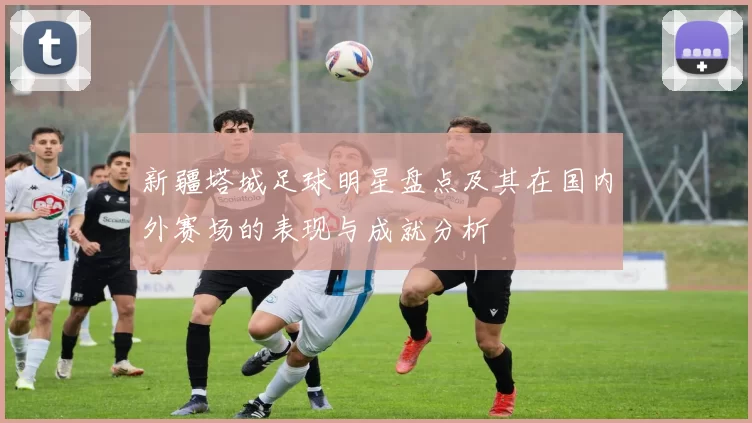 新疆塔城足球明星盘点及其在国内外赛场的表现与成就分析