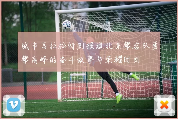 城市马拉松特别报道北京攀岩队勇攀高峰的奋斗故事与荣耀时刻