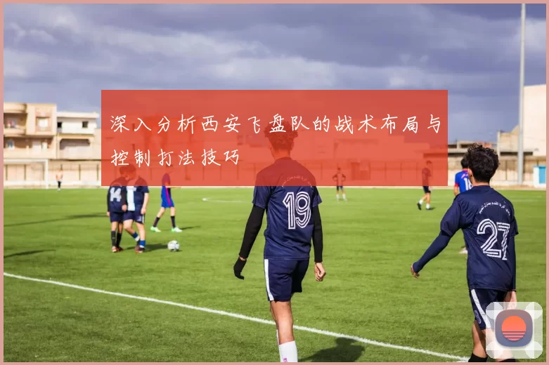 深入分析西安飞盘队的战术布局与控制打法技巧