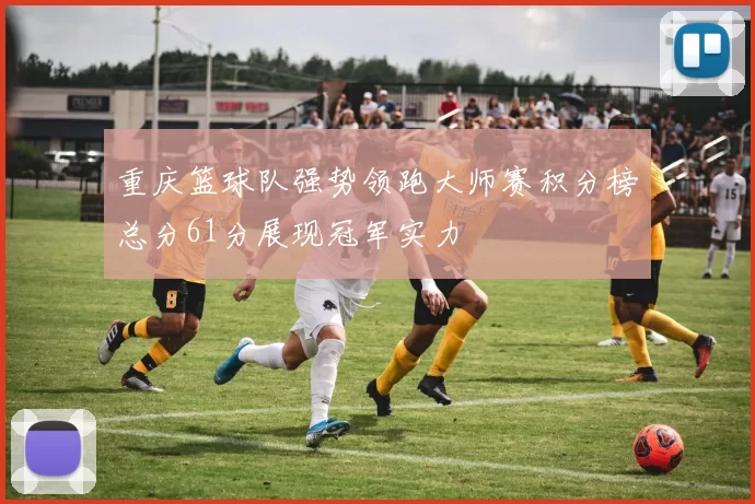 重庆篮球队强势领跑大师赛积分榜总分61分展现冠军实力