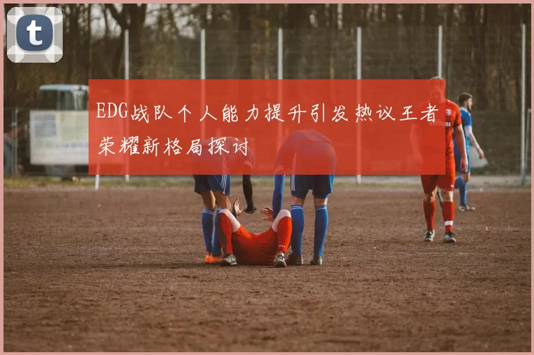 EDG战队个人能力提升引发热议王者荣耀新格局探讨