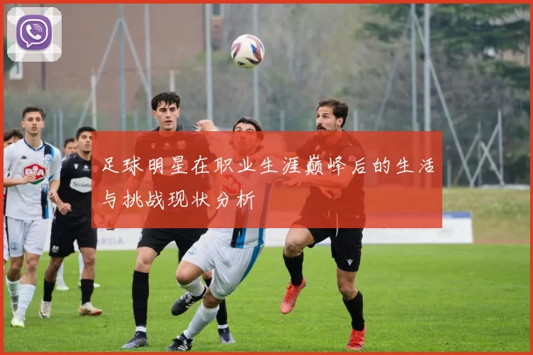 足球明星在职业生涯巅峰后的生活与挑战现状分析