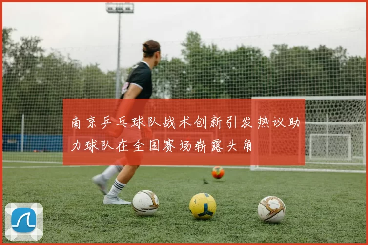 南京乒乓球队战术创新引发热议助力球队在全国赛场崭露头角