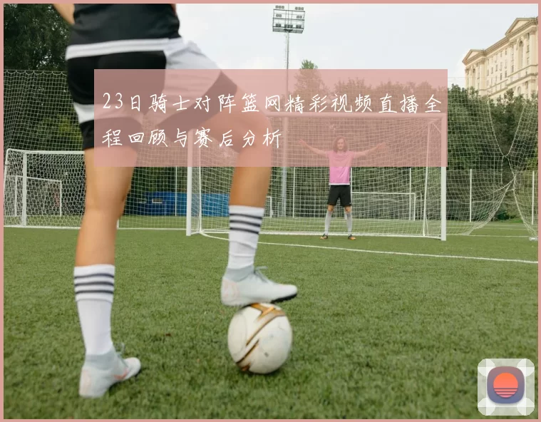 23日骑士对阵篮网精彩视频直播全程回顾与赛后分析
