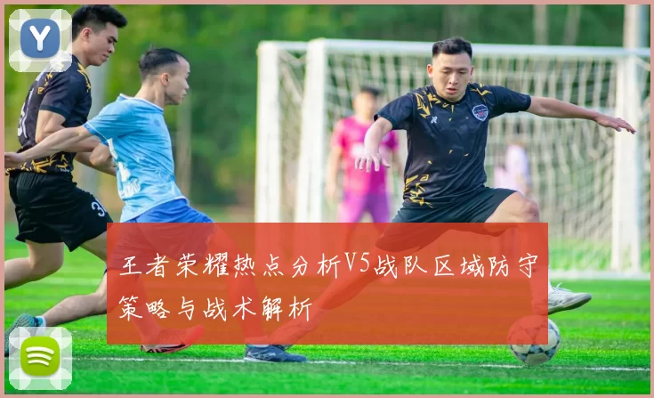 王者荣耀热点分析V5战队区域防守策略与战术解析