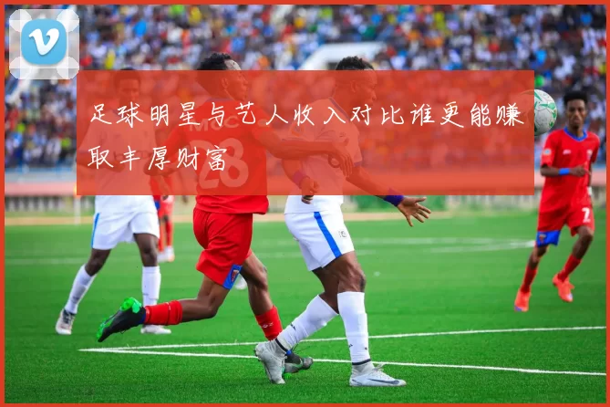 足球明星与艺人收入对比谁更能赚取丰厚财富