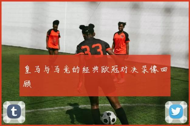 皇马与马竞的经典欧冠对决录像回顾