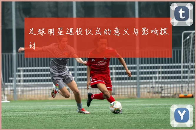 足球明星退役仪式的意义与影响探讨