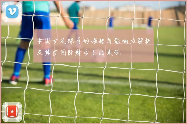 中国女足球员的崛起与影响力解析及其在国际舞台上的表现