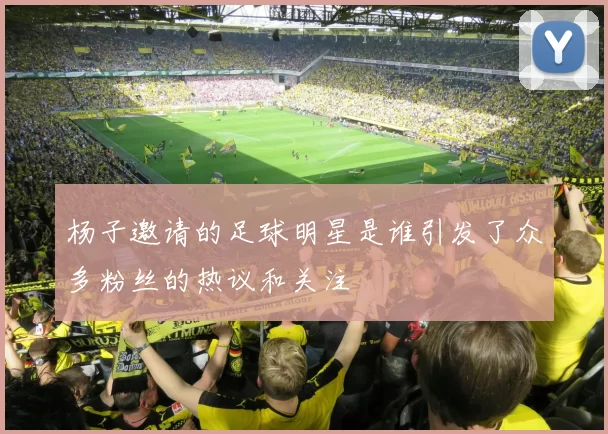 杨子邀请的足球明星是谁引发了众多粉丝的热议和关注