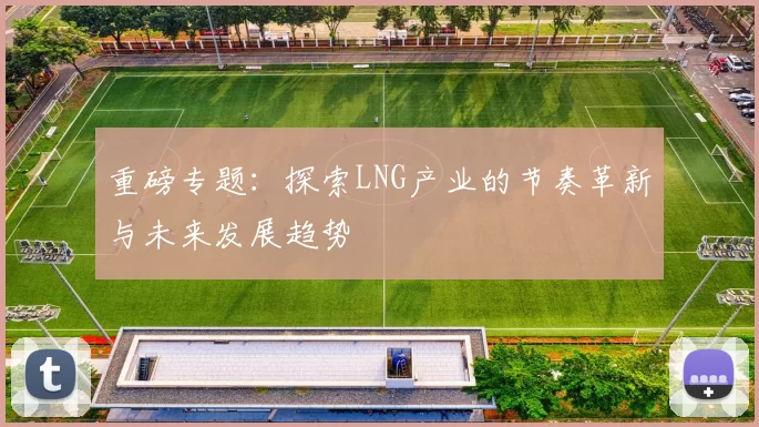 重磅专题：探索LNG产业的节奏革新与未来发展趋势