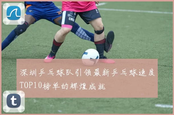 深圳乒乓球队引领最新乒乓球速度TOP10榜单的辉煌成就