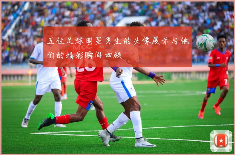 五位足球明星男生的头像展示与他们的精彩瞬间回顾