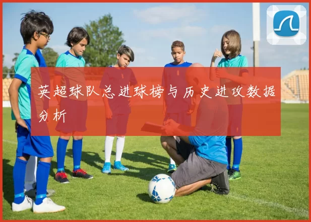 英超球队总进球榜与历史进攻数据分析