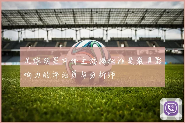 足球明星评价主播揭秘谁是最具影响力的评论员与分析师