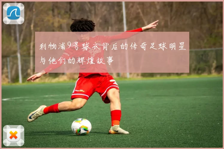 利物浦9号球衣背后的传奇足球明星与他们的辉煌故事