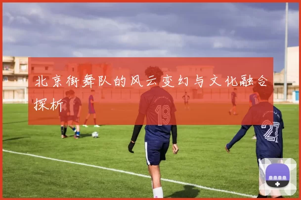 北京街舞队的风云变幻与文化融合探析