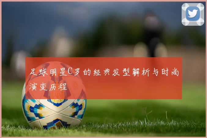 足球明星C罗的经典发型解析与时尚演变历程