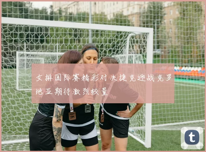 女排国际赛精彩对决捷克迎战克罗地亚期待激烈较量