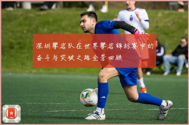 深圳攀岩队在世界攀岩锦标赛中的奋斗与突破之路全景回顾