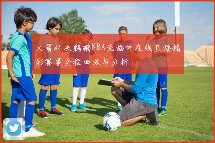 火箭对决鹈鹕NBA无插件在线直播精彩赛事全程回放与分析