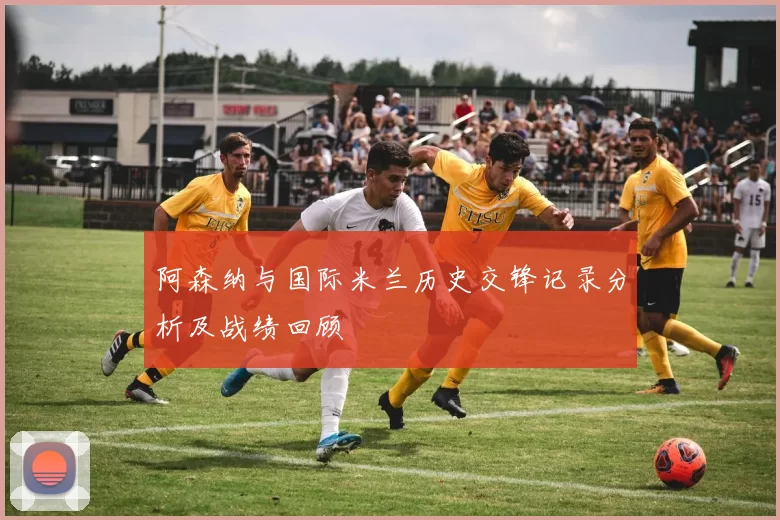 阿森纳与国际米兰历史交锋记录分析及战绩回顾