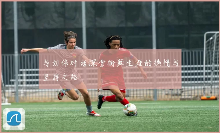 与刘伟对话探索街舞生涯的热情与坚持之路
