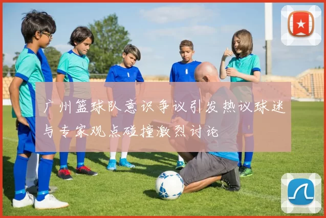 广州篮球队意识争议引发热议球迷与专家观点碰撞激烈讨论