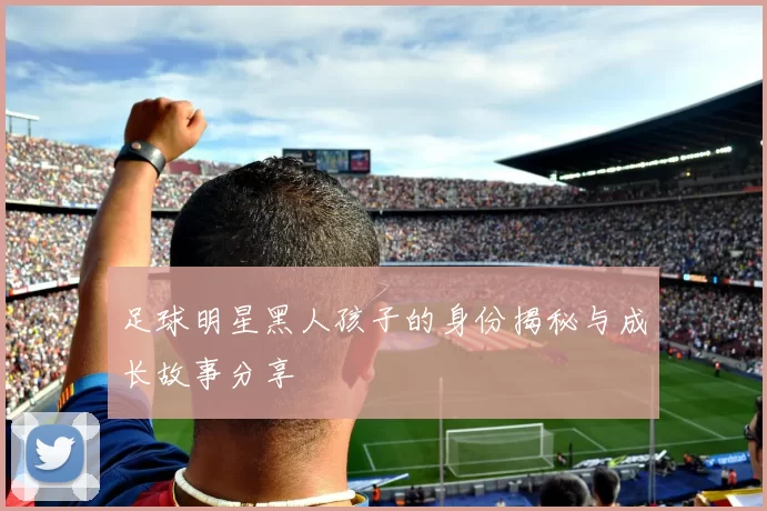 足球明星黑人孩子的身份揭秘与成长故事分享
