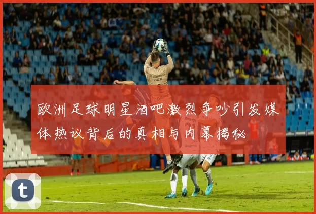 欧洲足球明星酒吧激烈争吵引发媒体热议背后的真相与内幕揭秘