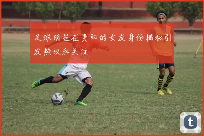 足球明星在贵阳的女友身份揭秘引发热议和关注