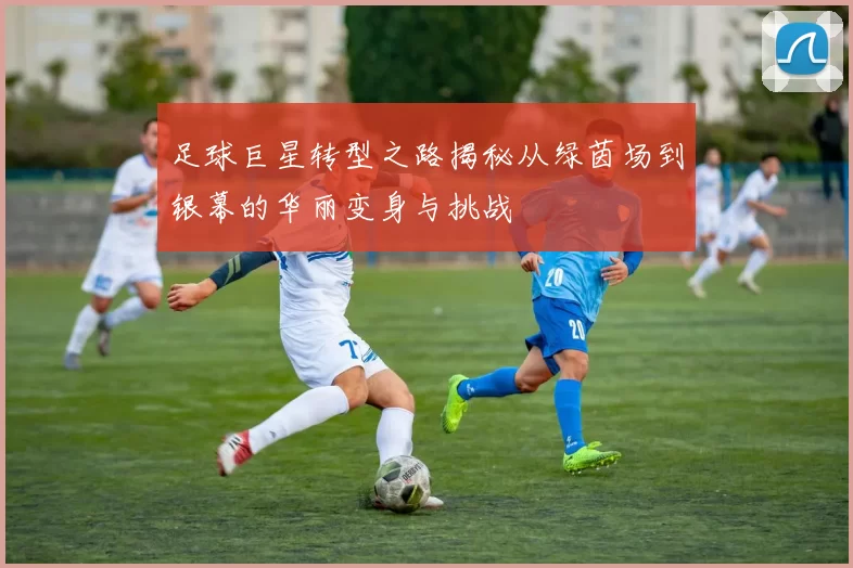 足球巨星转型之路揭秘从绿茵场到银幕的华丽变身与挑战