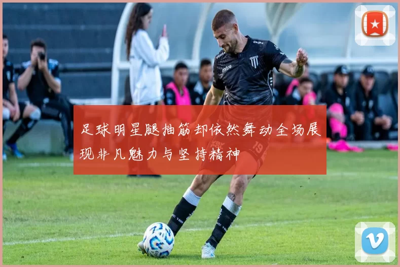 足球明星腿抽筋却依然舞动全场展现非凡魅力与坚持精神