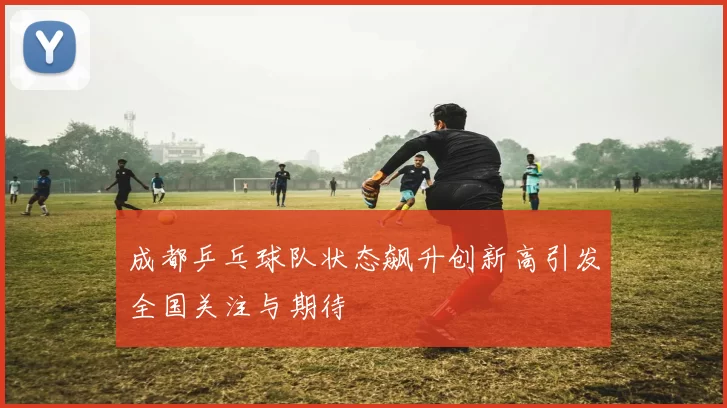 成都乒乓球队状态飙升创新高引发全国关注与期待