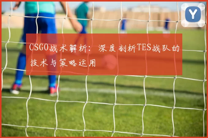 CSGO战术解析：深度剖析TES战队的技术与策略运用