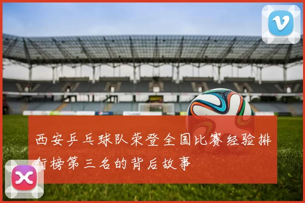 西安乒乓球队荣登全国比赛经验排行榜第三名的背后故事