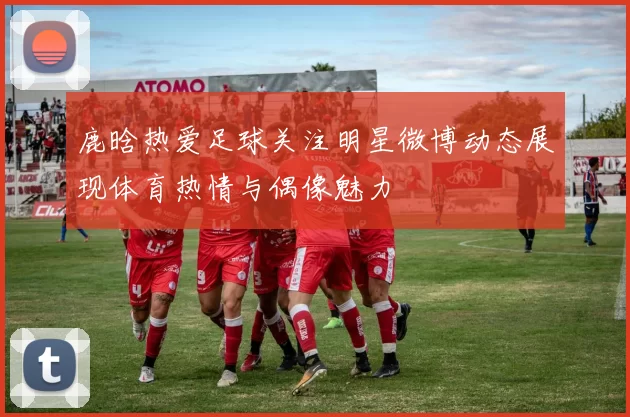 鹿晗热爱足球关注明星微博动态展现体育热情与偶像魅力