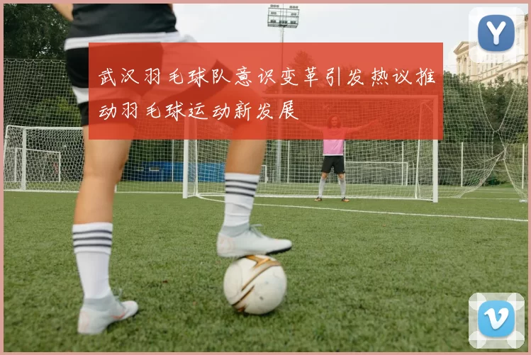 武汉羽毛球队意识变革引发热议推动羽毛球运动新发展