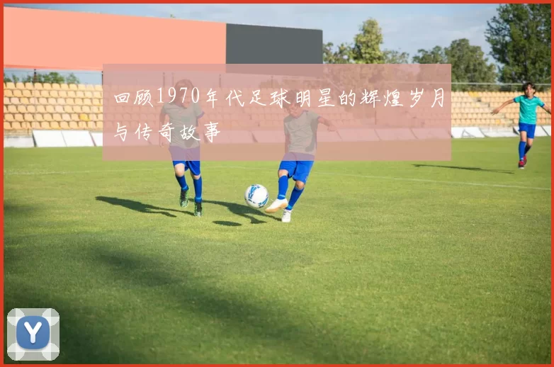 回顾1970年代足球明星的辉煌岁月与传奇故事