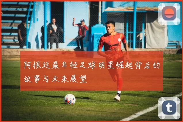 阿根廷最年轻足球明星崛起背后的故事与未来展望