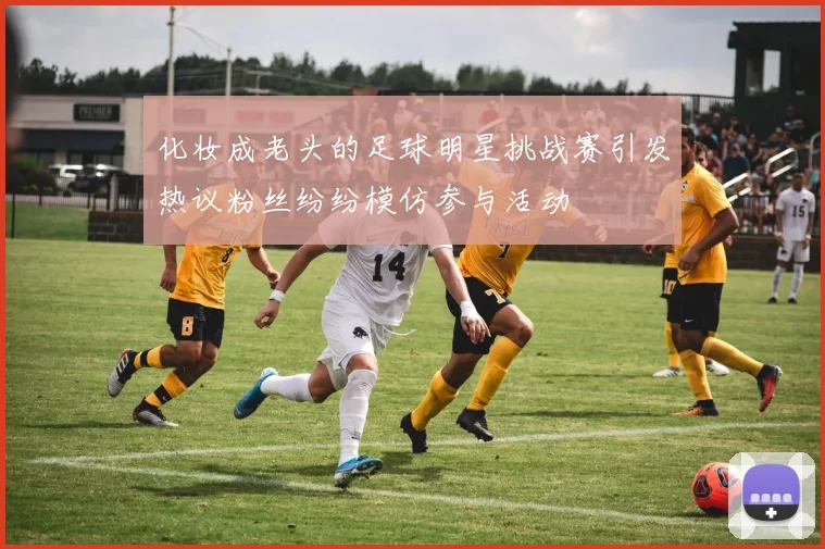 化妆成老头的足球明星挑战赛引发热议粉丝纷纷模仿参与活动