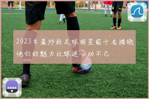 2023年最帅新足球明星前十名揭晓他们的魅力让球迷心动不已