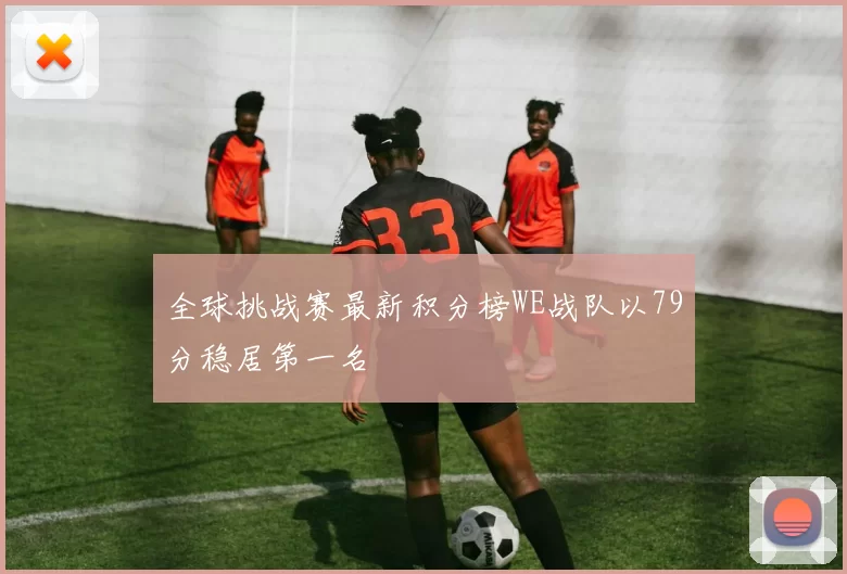 全球挑战赛最新积分榜WE战队以79分稳居第一名